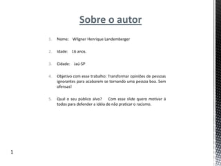 Sobre o autor
1. Nome: Wilgner Henrique Landemberger
2. Idade: 16 anos.
3. Cidade: Jaú-SP
4. Objetivo com esse trabalho: Transformar opiniões de pessoas
ignorantes para acabarem se tornando uma pessoa boa. Sem
ofensas!
5. Qual o seu público alvo? Com esse slide quero motivar á
todos para defender a idéia de não praticar o racismo.
1
 