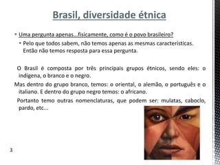 Brasil, diversidade étnica
 Uma pergunta apenas...fisicamente, como é o povo brasileiro?
 Pelo que todos sabem, não temos apenas as mesmas características.
Então não temos resposta para essa pergunta.
O Brasil é composta por três principais grupos étnicos, sendo eles: o
indígena, o branco e o negro.
Mas dentro do grupo branco, temos: o oriental, o alemão, o português e o
italiano. E dentro do grupo negro temos: o africano.
Portanto temo outras nomenclaturas, que podem ser: mulatas, caboclo,
pardo, etc...
3
 