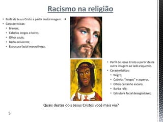 Racismo na religião
 Perfil de Jesus Cristo a partir desta imagem. 
 Características:
 Branco;
 Cabelos longos e loiros;
 Olhos azuis;
 Barba reluzente;
 Estrutura facial maravilhosa;
 Perfil de Jesus Cristo a partir desta
outra imagem ao lado esquerdo.
 Características:
 Negro;
 Cabelos “longos” e asperos;
 Olhos castanho escuro;
 Barba ralé;
 Estrutura facial desagradável;
Quais destes dois Jesus Cristos você mais viu?
5
 