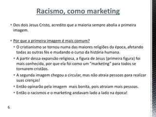 Racismo, como marketing
 Dos dois Jesus Cristo, acredito que a maioria sempre abolia a primeira
imagem.
 Por que a primeira imagem é mais comum?
 O cristianismo se tornou numa das maiores religiões da época, afetando
todas as outras fés e mudando o curso da história humana.
 A partir dessa expansão religiosa, a figura de Jesus (primeira figura) foi
mais conhecida, por que ela foi como um ”marketing” para todos se
tornarem cristãos.
 A segunda imagem chegou a circular, mas não atraia pessoas para realizar
suas crenças!
 Então opinarão pela imagem mais bonita, pois atraiam mais pessoas.
 Então o racismos e o marketing andavam lado a lado na época!
6
 