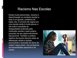 Racismo Nas Escolas
Existe muito preconceito, racismo e
discriminação no contexto escolar e
este é um grande problema de
todos nós. O número de negros em
uma escola ainda é muito pouca, e
isto tudo é resultado da
desigualdade praticada pela
instituição escolar e pelo próprio
processo do seu desenvolvimento
educacional. Também a prática
seletiva da escola silencia sobre as
diferenças raciais e sociais,
provocando a exclusão do aluno de
origem negra pobre, dos portadores
de necessidades especiais e de
outros.
 