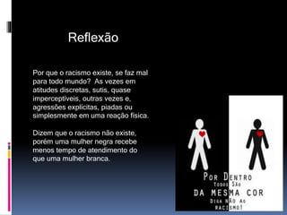 Reflexão
Por que o racismo existe, se faz mal
para todo mundo? As vezes em
atitudes discretas, sutis, quase
imperceptíveis, outras vezes e,
agressões explícitas, piadas ou
simplesmente em uma reação física.
Dizem que o racismo não existe,
porém uma mulher negra recebe
menos tempo de atendimento do
que uma mulher branca.
 