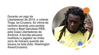 Durante um jogo da
Libertadores de 2014, o volante
Tinga, ex-Cruzeiro, foi vítima de
racismo durante uma partida
contra o Real Garcilaso-PER,
pela Copa Libertadores da
América. A torcida peruana
hostilizou o jogador ao imitar
sons de macaco quando ele
tocava na bola (foto: Washington
Alves/Cruzeiro)
 