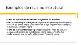 Exemplos de racismo estrutural
• Falta de representatividade em programas de televisão
• Palavras da língua portuguesa: Alguns exemplos de palavras que se
utilizam do termo “negro” para referir-se a algo negativo são: Denegrir,
Lista negra, Mercado negro
• Falta de representatividade política: apesar de mais de 50% da
população brasileira se autodeclarar negra, apenas 17,8% dos
parlamentares que compõe o Congresso Federal é negra.
 