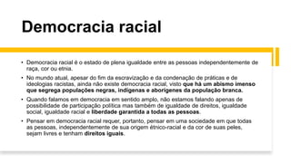 Democracia racial
• Democracia racial é o estado de plena igualdade entre as pessoas independentemente de
raça, cor ou etnia.
• No mundo atual, apesar do fim da escravização e da condenação de práticas e de
ideologias racistas, ainda não existe democracia racial, visto que há um abismo imenso
que segrega populações negras, indígenas e aborígenes da população branca.
• Quando falamos em democracia em sentido amplo, não estamos falando apenas de
possibilidade de participação política mas também de igualdade de direitos, igualdade
social, igualdade racial e liberdade garantida a todas as pessoas.
• Pensar em democracia racial requer, portanto, pensar em uma sociedade em que todas
as pessoas, independentemente de sua origem étnico-racial e da cor de suas peles,
sejam livres e tenham direitos iguais.
 