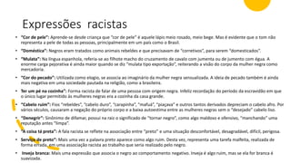 Expressões racistas
• “Cor de pele”: Aprende-se desde criança que “cor de pele” é aquele lápis meio rosado, meio bege. Mas é evidente que o tom não
representa a pele de todas as pessoas, principalmente em um país como o Brasil.
• “Doméstica”: Negros eram tratados como animais rebeldes e que precisavam de “corretivos”, para serem “domesticados”.
• “Mulata”: Na língua espanhola, referia-se ao filhote macho do cruzamento de cavalo com jumenta ou de jumento com égua. A
enorme carga pejorativa é ainda maior quando se diz “mulata tipo exportação”, reiterando a visão do corpo da mulher negra como
mercadoria.
• “Cor do pecado”: Utilizada como elogio, se associa ao imaginário da mulher negra sensualizada. A ideia de pecado também é ainda
mais negativa em uma sociedade pautada na religião, como a brasileira.
• Ter um pé na cozinha”: Forma racista de falar de uma pessoa com origem negra. Infeliz recordação do período da escravidão em que
o único lugar permitido às mulheres negras era a cozinha da casa grande.
• “Cabelo ruim”: Fios “rebeldes”, “cabelo duro”, “carapinha”, “mafuá”, “piaçava” e outros tantos derivados depreciam o cabelo afro. Por
vários séculos, causaram a negação do próprio corpo e a baixa autoestima entre as mulheres negras sem o “desejado” cabelo liso.
• “Denegrir”: Sinônimo de difamar, possui na raiz o significado de “tornar negro”, como algo maldoso e ofensivo, “manchando” uma
reputação antes “limpa”.
• “A coisa tá preta”: A fala racista se reflete na associação entre “preto” e uma situação desconfortável, desagradável, difícil, perigosa.
• Serviço de preto”: Mais uma vez a palavra preto aparece como algo ruim. Desta vez, representa uma tarefa malfeita, realizada de
forma errada, em uma associação racista ao trabalho que seria realizado pelo negro.
• Inveja branca: Mais uma expressão que associa o negro ao comportamento negativo. Inveja é algo ruim, mas se ela for branca é
suavizada.
 