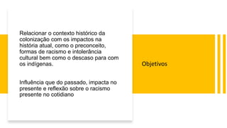 Relacionar o contexto histórico da
colonização com os impactos na
história atual, como o preconceito,
formas de racismo e intolerância
cultural bem como o descaso para com
os indígenas.
Influência que do passado, impacta no
presente e reflexão sobre o racismo
presente no cotidiano
Objetivos
 