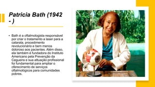 Patricia Bath (1942
- )
• Bath é a oftalmologista responsável
por criar o tratamento a laser para a
catarata, procedimento
revolucionário e bem menos
doloroso aos pacientes. Além disso,
ela também é fundadora do Instituto
Americano pela Prevenção da
Cegueira e sua attuação profissional
foi fundamental para ampliar o
oferecimento de serviços
oftalmológicos para comunidades
pobres.
 