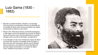 Luiz Gama (1830 -
1882)
• Nascido na capital da Bahia, Salvador, Luiz Gonzaga
Pinto da Gama é considerado o Patrono da Abolição da
Escravidão do Brasil, pelo serviços prestados aos negros
escravizados na época em que viveu.
• Nasceu livre, filho de pai branco, de família portuguesa,
e mãe negra, mas foi escravizado aos 10 anos de idade e
assim permaneceu até o final da adolescência, quando
advogou pela sua própria liberdade, conseguindo-a.
• É considerado um dos raros intelectuais negros do Brasil
do século XIX, quando a escravidão ainda era legal e o
país vivia sob uma monarquia. Mesmo sem formação,
exercia advocacia, principalmente para libertação de
pessoas negras escravizadas ou acusadas de algum
crime. Também foi jornalista, e escritor
 
