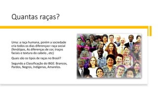 Quantas raças?
Uma: a raça humana, porém a sociedade
cria todos os dias diferenças= raça social
(fenótipos, As diferenças de cor, traços
faciais e textura do cabelo , etc)
Quais são os tipos de raças no Brasil?
Segundo a Classificação do IBGE: Brancos,
Pardos, Negros, Indígenas, Amarelos.
 