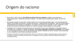 Origem do racismo
• Entre 1501 e 1870, mais de 12,5 milhões de africanos foram raptados, vendidos como escravos e
transportados para o continente americano. Desses, 1 em cada 4 eram enviados para o Brasil, cerca de 4,8
milhões.
• Na segunda metade do século XIX, o Brasil contava com uma grande população negra, uma intensificação das
fugas e da formação de quilombos, pressão internacional – especialmente da Inglaterra – pelo fim da escravidão e
a necessidade de se adequar ao capitalismo, que estava em processo de expansão no país. O Brasil foi o maior
território escravista do hemisfério ocidental, foi o último a extinguir o tráfico negreiro e a escravidão.
• A abolição, sem a criação de mecanismos para um recomeço de vida e que integrassem a população negra à
sociedade livre e baseada no trabalho assalariado, levou essa população a continuar na pobreza, sem trabalho
ou com empregos precários, vivendo nas periferias das cidades, afastada dos bairros centrais, sem escolaridade
e, por consequência, sem direito a participar da política.
• O projeto conservador de modernização do Brasil não teve o interesse em integrar a população negra, mesmo porque era
orientado por ideários racialistas que associavam a mestiçagem ao atraso, portanto modernizar significava branquear a
sociedade brasileira,
 