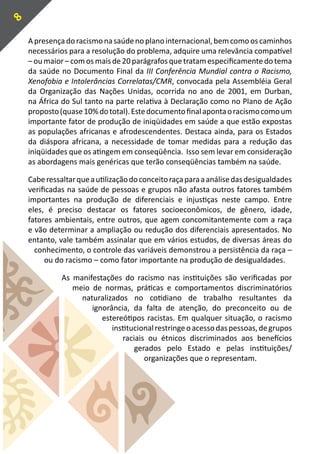 8

    A presença do racismo na saúde no plano internacional, bem como os caminhos
    necessários para a resolução do problema, adquire uma relevância compatível
    – ou maior – com os mais de 20 parágrafos que tratam especificamente do tema
    da saúde no Documento Final da III Conferência Mundial contra o Racismo,
    Xenofobia e Intolerâncias Correlatas/CMR, convocada pela Assembléia Geral
    da Organização das Nações Unidas, ocorrida no ano de 2001, em Durban,
    na África do Sul tanto na parte relativa à Declaração como no Plano de Ação
    proposto (quase 10% do total). Este documento final aponta o racismo como um
    importante fator de produção de iniqüidades em saúde a que estão expostas
    as populações africanas e afrodescendentes. Destaca ainda, para os Estados
    da diáspora africana, a necessidade de tomar medidas para a redução das
    iniqüidades que os atingem em conseqüência. Isso sem levar em consideração
    as abordagens mais genéricas que terão conseqüências também na saúde.

    Cabe ressaltar que a utilização do conceito raça para a análise das desigualdades
    verificadas na saúde de pessoas e grupos não afasta outros fatores também
    importantes na produção de diferenciais e injustiças neste campo. Entre
    eles, é preciso destacar os fatores socioeconômicos, de gênero, idade,
    fatores ambientais, entre outros, que agem concomitantemente com a raça
    e vão determinar a ampliação ou redução dos diferenciais apresentados. No
    entanto, vale também assinalar que em vários estudos, de diversas áreas do
      conhecimento, o controle das variáveis demonstrou a persistência da raça –
         ou do racismo – como fator importante na produção de desigualdades.

              As manifestações do racismo nas instituições são verificadas por
                 meio de normas, práticas e comportamentos discriminatórios
                   naturalizados no cotidiano de trabalho resultantes da
                      ignorância, da falta de atenção, do preconceito ou de
                         estereótipos racistas. Em qualquer situação, o racismo
                            institucional restringe o acesso das pessoas, de grupos
                               raciais ou étnicos discriminados aos benefícios
                                   gerados pelo Estado e pelas instituições/
                                      organizações que o representam.
 