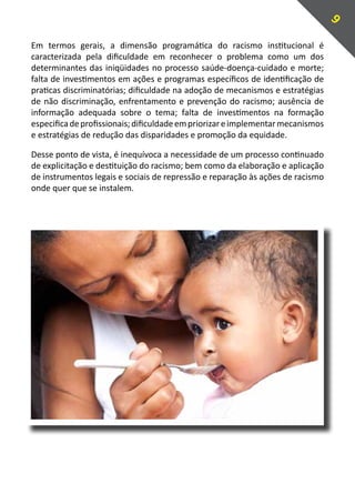 9
Em termos gerais, a dimensão programática do racismo institucional é
caracterizada pela dificuldade em reconhecer o problema como um dos
determinantes das iniqüidades no processo saúde-doença-cuidado e morte;
falta de investimentos em ações e programas específicos de identificação de
praticas discriminatórias; dificuldade na adoção de mecanismos e estratégias
de não discriminação, enfrentamento e prevenção do racismo; ausência de
informação adequada sobre o tema; falta de investimentos na formação
especifica de profissionais; dificuldade em priorizar e implementar mecanismos
e estratégias de redução das disparidades e promoção da equidade.

Desse ponto de vista, é inequívoca a necessidade de um processo continuado
de explicitação e destituição do racismo; bem como da elaboração e aplicação
de instrumentos legais e sociais de repressão e reparação às ações de racismo
onde quer que se instalem.
 