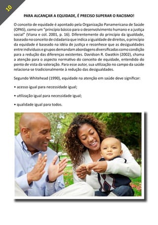 10
           PARA ALCANÇAR A EQUIDADE, É PRECISO SUPERAR O RACISMO!

     O conceito de equidade é apontado pela Organização Panamericana de Saúde
     (OPAS), como um “princípio básico para o desenvolvimento humano e a justiça
     social” (Viana e col. 2001, p. 16). Diferentemente do princípio da igualdade,
     baseado no conceito de cidadania que indica a igualdade de direitos, o princípio
     da equidade é baseado na idéia de justiça e reconhece que as desigualdades
     entre indivíduos e grupos demandam abordagens diversificadas como condição
     para a redução das diferenças existentes. Davidson R. Gwatkin (2002), chama
     a atenção para o aspecto normativo do conceito de equidade, entendido do
     ponto de vista da valoração. Para esse autor, sua utilização no campo da saúde
     relaciona-se tradicionalmente à redução das desigualdades.

     Segundo Whitehead (1990), equidade na atenção em saúde deve significar:

     • acesso igual para necessidade igual;

     • utilização igual para necessidade igual;

     • qualidade igual para todos.
 