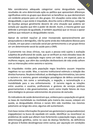 11
Não consideramos adequado categorizar como desigualdade aqueles
resultados de uma determinada ação ou política que apresentam diferenças
significativas entre os grupos que deveriam se beneficiar ou que demonstram
um evidente prejuízo para um dos grupos. Em situações como estas não há
desigualdade; o que existe é iniquidade, descrita como a diferença, carregada
de injustiça porque geralmente decorre de uma situação que poderia ser
evitada por aqueles que têm o poder de decidir. Assim, o mesmo gestor que
defende o princípio da igualdade, é também aquele(a) que se recusa a apoiar
políticas que reduzam as desigualdades raciais.

Apesar da variável raça/cor já estar incorporada operacionalmente por
pesquisadores e demógrafos, não faz parte ainda dos Indicadores Básicos para
a Saúde, em que pese a exclusão social por pertencimento a um grupo étnico
ser um determinante social da saúde para a OMS.

É justamente nas áreas clínicas, nas quais a pessoa está sujeita à avaliação
subjetiva do profissional de saúde, que se verificam as mais elevadas taxas de
mortalidade para a população negra como um todo e, em especial, para as
mulheres negras, que além das condições desfavoráveis de vida ainda sofrem
com as intersecções entre sexismo e racismo.

As iniquidades vividas pela população negra brasileira causam impactos
negativos na sua saúde. Mas, o racismo institucional estimula a violação dos
direitos humanos. No plano individual, as ideologias discriminatórias, tais como
o racismo e o sexismo, geram estratégias psicológicas de defesa construídas
culturalmente, tais como a somatização, a negação, a racionalização e a
invisibilidade para o seu enfrentamento. O racismo regula as relações
entre usuários e usuárias, profissionais e gestores de serviços públicos
governamentais e não governamentais, assim como impõe fatores de risco
extra-biológico às pessoas sobreviventes do processo de exclusão.

Os indicadores de saúde demonstram que, embora para a população em geral,
as taxas de mortalidade ou morbidade pela maioria das causas, estejam em
queda, as desigualdades étnicas e raciais têm sido mantidas nos mesmos
patamares ao longo dos anos; algumas até aumentaram.

Com base nestas informações foi possível aos gestores(as) e pesquisadores(as)
engajados(as) na busca de equidade em saúde, identificar ou reconhecer os
problemas de saúde que afetam mais fortemente a população negra, seja por
determinação genética, como no caso da doença falciforme, da deficiência
de glicose 6-fosfato desidrogenase entre outras; por aquisição em condições
 