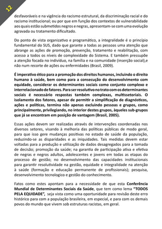 12
     desfavoráveis e na vigência do racismo estrutural, da discriminação racial e do
     racismo institucional; ou por que em função dos contextos de vulnerabilidade
     aos quais estão submetidos negros e negras, apresentam-se com uma evolução
     agravada ou tratamento dificultado.

     Do ponto de vista organizativo e programático, a integralidade é o princípio
     fundamental do SUS, dado que garante a todas as pessoas uma atenção que
     abrange as ações de promoção, prevenção, tratamento e reabilitação, com
     acesso a todos os níveis de complexidade do Sistema. E também pressupõe
     a atenção focada no indivíduo, na família e na comunidade (inserção social),e
     não num recorte de ações ou enfermidades (Brasil, 2009).

     É imperativo ético para a promoção dos direitos humanos, incluindo o direito
     humano à saúde, bem como para a consecução do desenvolvimento com
     equidade, considerar os determinantes sociais como conjunto complexo e
     interrelacionado de fatores. Para ser resolutivo no trato com os determinantes
     sociais é necessário respostas também complexas, multissetoriais. O
     isolamento dos fatores, apesar de permitir a simplificação de diagnósticos,
     ações e políticas, termina não apenas excluindo pessoas e grupos, como
     principalmente, privilegiando, no interior destes grupos, àqueles sub-grupos
     que já se encontram em posição de vantagem (Brasil, 2005).

     Essas ações devem ser realizadas através de intervenções coordenadas nos
     diversos setores, visando à melhoria das políticas públicas de modo geral,
     para que isso gere mudanças positivas no estado de saúde da população,
     reduzindo-se as disparidades e as iniquidades. Tais medidas devem estar
     voltadas para a produção e utilização de dados desagregados para a tomada
     de decisão; promoção da saúde; na garantia de participação ativa e efetiva
     de negras e negros adultos, adolescentes e jovens em todas as etapas do
     processo de gestão; no desenvolvimento das capacidades institucionais
     para garantir resolutividade na gestão, equidade e integralidade na atenção
     à saúde (formação e educação permanente de profissionais); pesquisa,
     desenvolvimento tecnologico e gestão do conhecimento.

     Fatos como estes apontam para a necessidade de que esta Conferência
     Mundial de Determinantes Sociais da Saúde, que tem como lema “TODOS
     PELA EQUIDADE”, seja vista como uma oportunidade para revisão deste erro
     histórico para com a população brasileira, em especial, e para com os demais
     povos do mundo que vivem sob estruturas racistas, em geral.
 