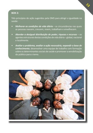 13
BOX 2:
Três princípios de ação sugeridos pela OMS para atingir a igualdade na
saúde:

•	 Melhorar as condições de vida diária – as circunstâncias nas quais
   as pessoas nascem, crescem, vivem, trabalham e envelhecem.

•	 Abordar a desigual distribuição de poder, riqueza e recursos – os
   agentes estruturais destas condições de vida diária – global, nacional
   e localmente.

•	 Avaliar o problema, avaliar a ação necessária, expandir a base de
   conhecimento, desenvolver uma equipe de trabalho com formação
   sobre os determinantes sociais de saúde e promover a sensibilização
   do público para o tema.
 