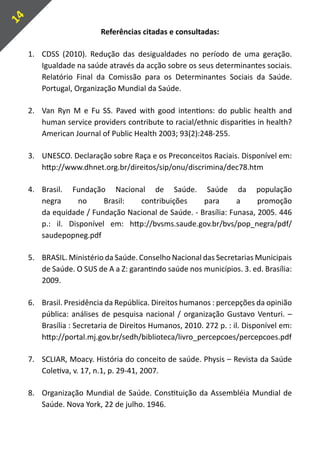 14
                           Referências citadas e consultadas:

     1.	 CDSS (2010). Redução das desigualdades no período de uma geração.
         Igualdade na saúde através da acção sobre os seus determinantes sociais.
         Relatório Final da Comissão para os Determinantes Sociais da Saúde.
         Portugal, Organização Mundial da Saúde.

     2.	 Van Ryn M e Fu SS. Paved with good intentions: do public health and
         human service providers contribute to racial/ethnic disparities in health?
         American Journal of Public Health 2003; 93(2):248-255.

     3.	 UNESCO. Declaração sobre Raça e os Preconceitos Raciais. Disponível em:
         http://www.dhnet.org.br/direitos/sip/onu/discrimina/dec78.htm

     4.	 Brasil. Fundação Nacional de Saúde. Saúde da população
         negra      no     Brasil: contribuições      para       a     promoção
         da equidade / Fundação Nacional de Saúde. - Brasília: Funasa, 2005. 446
         p.: il. Disponível em: http://bvsms.saude.gov.br/bvs/pop_negra/pdf/
         saudepopneg.pdf

     5.	 BRASIL. Ministério da Saúde. Conselho Nacional das Secretarias Municipais
         de Saúde. O SUS de A a Z: garantindo saúde nos municípios. 3. ed. Brasília:
         2009.

     6.	 Brasil. Presidência da República. Direitos humanos : percepções da opinião
         pública: análises de pesquisa nacional / organização Gustavo Venturi. –
         Brasília : Secretaria de Direitos Humanos, 2010. 272 p. : il. Disponível em:
         http://portal.mj.gov.br/sedh/biblioteca/livro_percepcoes/percepcoes.pdf

     7.	 SCLIAR, Moacy. História do conceito de saúde. Physis – Revista da Saúde
         Coletiva, v. 17, n.1, p. 29-41, 2007.

     8.	 Organização Mundial de Saúde. Constituição da Assembléia Mundial de
         Saúde. Nova York, 22 de julho. 1946.
 