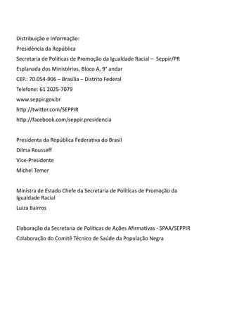 Distribuição e Informação:
Presidência da República
Secretaria de Políticas de Promoção da Igualdade Racial – Seppir/PR
Esplanada dos Ministérios, Bloco A, 9° andar
CEP.: 70.054-906 – Brasília – Distrito Federal
Telefone: 61 2025-7079
www.seppir.gov.br
http://twitter.com/SEPPIR
http://facebook.com/seppir.presidencia


Presidenta da República Federativa do Brasil
Dilma Rousseff
Vice-Presidente
Michel Temer


Ministra de Estado Chefe da Secretaria de Políticas de Promoção da
Igualdade Racial
Luiza Bairros


Elaboração da Secretaria de Políticas de Ações Afirmativas - SPAA/SEPPIR
Colaboração do Comitê Técnico de Saúde da População Negra
 