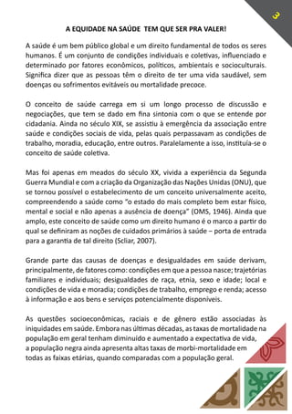 3
             A EQUIDADE NA SAÚDE TEM QUE SER PRA VALER!

A saúde é um bem público global e um direito fundamental de todos os seres
humanos. É um conjunto de condições individuais e coletivas, influenciado e
determinado por fatores econômicos, políticos, ambientais e socioculturais.
Significa dizer que as pessoas têm o direito de ter uma vida saudável, sem
doenças ou sofrimentos evitáveis ou mortalidade precoce.

O conceito de saúde carrega em si um longo processo de discussão e
negociações, que tem se dado em fina sintonia com o que se entende por
cidadania. Ainda no século XIX, se assistiu à emergência da associação entre
saúde e condições sociais de vida, pelas quais perpassavam as condições de
trabalho, moradia, educação, entre outros. Paralelamente a isso, instituía-se o
conceito de saúde coletiva.

Mas foi apenas em meados do século XX, vivida a experiência da Segunda
Guerra Mundial e com a criação da Organização das Nações Unidas (ONU), que
se tornou possível o estabelecimento de um conceito universalmente aceito,
compreendendo a saúde como “o estado do mais completo bem estar físico,
mental e social e não apenas a ausência de doença” (OMS, 1946). Ainda que
amplo, este conceito de saúde como um direito humano é o marco a partir do
qual se definiram as noções de cuidados primários à saúde − porta de entrada
para a garantia de tal direito (Scliar, 2007).

Grande parte das causas de doenças e desigualdades em saúde derivam,
principalmente, de fatores como: condições em que a pessoa nasce; trajetórias
familiares e individuais; desigualdades de raça, etnia, sexo e idade; local e
condições de vida e moradia; condições de trabalho, emprego e renda; acesso
à informação e aos bens e serviços potencialmente disponíveis.

As questões socioeconômicas, raciais e de gênero estão associadas às
iniquidades em saúde. Embora nas últimas décadas, as taxas de mortalidade na
população em geral tenham diminuído e aumentado a expectativa de vida,
a população negra ainda apresenta altas taxas de morbi-mortalidade em
todas as faixas etárias, quando comparadas com a população geral.
 