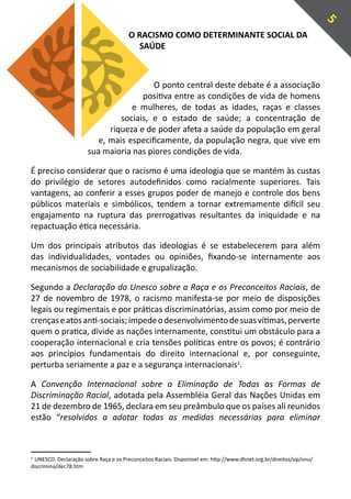 5
                                       O RACISMO COMO DETERMINANTE SOCIAL DA
                                         SAÚDE



                                         O ponto central deste debate é a associação
                                      positiva entre as condições de vida de homens
                                   e mulheres, de todas as idades, raças e classes
                                sociais, e o estado de saúde; a concentração de
                             riqueza e de poder afeta a saúde da população em geral
                          e, mais especificamente, da população negra, que vive em
                       sua maioria nas piores condições de vida.

É preciso considerar que o racismo é uma ideologia que se mantém às custas
do privilégio de setores autodefinidos como racialmente superiores. Tais
vantagens, ao conferir a esses grupos poder de manejo e controle dos bens
públicos materiais e simbólicos, tendem a tornar extremamente difícil seu
engajamento na ruptura das prerrogativas resultantes da iniquidade e na
repactuação ética necessária.

Um dos principais atributos das ideologias é se estabelecerem para além
das individualidades, vontades ou opiniões, fixando-se internamente aos
mecanismos de sociabilidade e grupalização.

Segundo a Declaração da Unesco sobre a Raça e os Preconceitos Raciais, de
27 de novembro de 1978, o racismo manifesta-se por meio de disposições
legais ou regimentais e por práticas discriminatórias, assim como por meio de
crenças e atos anti-sociais; impede o desenvolvimento de suas vítimas, perverte
quem o pratica, divide as nações internamente, constitui um obstáculo para a
cooperação internacional e cria tensões políticas entre os povos; é contrário
aos princípios fundamentais do direito internacional e, por conseguinte,
perturba seriamente a paz e a segurança internacionais2.

A Convenção Internacional sobre a Eliminação de Todas as Formas de
Discriminação Racial, adotada pela Assembléia Geral das Nações Unidas em
21 de dezembro de 1965, declara em seu preâmbulo que os países ali reunidos
estão “resolvidos a adotar todas as medidas necessárias para eliminar



2
  UNESCO. Declaração sobre Raça e os Preconceitos Raciais. Disponível em: http://www.dhnet.org.br/direitos/sip/onu/
discrimina/dec78.htm
 
