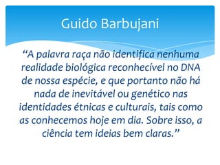 Guido Barbujani
“A palavra raça não identifica nenhuma
realidade biológica reconhecível no DNA
de nossa espécie, e que portanto não há
nada de inevitável ou genético nas
identidades étnicas e culturais, tais como
as conhecemos hoje em dia. Sobre isso, a
ciência tem ideias bem claras.”

 
