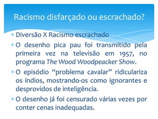 Racismo disfarçado ou escrachado?
Diversão X Racismo escrachado
O desenho pica pau foi transmitido pela
primeira vez na televisão em 1957, no
programa The Wood Woodpeacker Show.
O episódio “problema cavalar” ridiculariza
os índios, mostrando-os como ignorantes e
desprovidos de inteligência.
O desenho já foi censurado várias vezes por
conter cenas inadequadas.

 