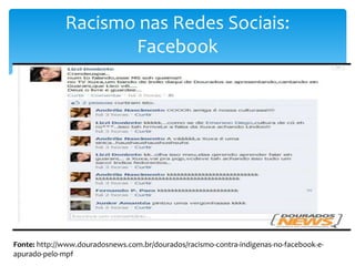 Racismo nas Redes Sociais:
Facebook

Fonte: http://www.douradosnews.com.br/dourados/racismo-contra-indigenas-no-facebook-eapurado-pelo-mpf

 