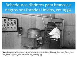 Bebedouros distintos para brancos e
negros nos Estados Unidos, em 1939.

Fonte: http://pt.wikipedia.org/wiki/Ficheiro:%22Colored%22_drinking_fountain_from_mid20th_century_with_african-american_drinking.jpg

 