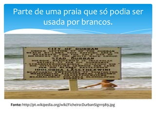 Parte de uma praia que só podia ser
usada por brancos.

Fonte: http://pt.wikipedia.org/wiki/Ficheiro:DurbanSign1989.jpg

 