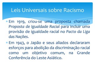 Leis Universais sobre Racismo
Em 1919, criou-se uma proposta chamada
Proposta de Igualdade Racial para incluir uma
provisão de igualdade racial no Pacto da Liga
das Nações.
Em 1943, o Japão e seus aliados declararam
esforços para abolição da discriminação racial
como um objetivo comum, na Grande
Conferência do Leste Asiático.

 