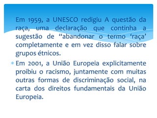 Em 1959, a UNESCO redigiu A questão da
raça, uma declaração que continha a
sugestão de “abandonar o termo ‘raça’
completamente e em vez disso falar sobre
grupos étnicos.
Em 2001, a União Europeia explicitamente
proibiu o racismo, juntamente com muitas
outras formas de discriminação social, na
carta dos direitos fundamentais da União
Europeia.

 