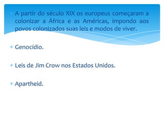 A partir do século XIX os europeus começaram a
colonizar a África e as Américas, impondo aos
povos colonizados suas leis e modos de viver.

Genocídio.
Leis de Jim Crow nos Estados Unidos.
Apartheid.

 