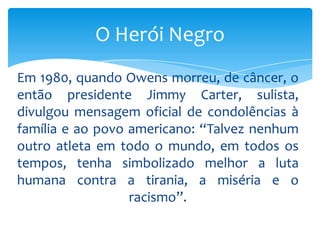 O Herói Negro
Em 1980, quando Owens morreu, de câncer, o
então presidente Jimmy Carter, sulista,
divulgou mensagem oficial de condolências à
família e ao povo americano: “Talvez nenhum
outro atleta em todo o mundo, em todos os
tempos, tenha simbolizado melhor a luta
humana contra a tirania, a miséria e o
racismo”.

 