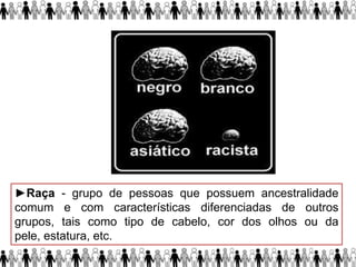 ►Raça - grupo de pessoas que possuem ancestralidade
comum e com características diferenciadas de outros
grupos, tais como tipo de cabelo, cor dos olhos ou da
pele, estatura, etc.
 