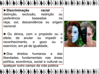 ►Discriminação racial -
distinção, exclusão, restrição ou
preferência baseadas na
raça, cor, descendência ou origem
nacional.
► Ou étnica, com o propósito ou o
efeito de anular ou impedir o
reconhecimento, o gozo ou o
exercício, em pé de igualdade,
►Dos direitos humanos e das
liberdades fundamentais nas áreas
política, econômica, social e cultural ou
qualquer outro campo da vida pública
 