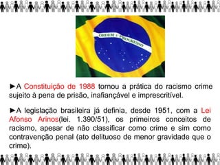 ►A Constituição de 1988 tornou a prática do racismo crime
sujeito à pena de prisão, inafiançável e imprescritível.
►A legislação brasileira já definia, desde 1951, com a Lei
Afonso Arinos(lei. 1.390/51), os primeiros conceitos de
racismo, apesar de não classificar como crime e sim como
contravenção penal (ato delituoso de menor gravidade que o
crime).
 
