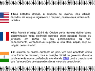 ►Nos Estados Unidos, a situação se inverteu nas últimas
décadas, de leis que regulavam o racismo, passou-se a ter leis anti-
racistas.
►Na França o artigo 225-1 do Código penal francês define como
discriminação “toda distinção operada entre pessoas físicas ou
jurídicas em razão de seu pertencimento ou não-
pertencimento, verdadeiro ou suposto, a uma etnia, nação, raça ou
religião determinada”.
►O sistema de castas existente no país tem sido apontado como
uma forma de racismo, mas a posição oficial do governo afirmada
publicamente numa conferência mundial da ONU contra o racismo é
que "as questões de casta não são as mesmas do racismo“.
 