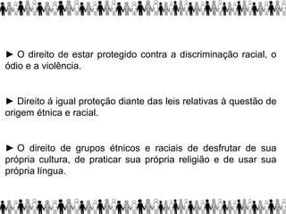 ► O direito de estar protegido contra a discriminação racial, o
ódio e a violência.
► Direito á igual proteção diante das leis relativas à questão de
origem étnica e racial.
► O direito de grupos étnicos e raciais de desfrutar de sua
própria cultura, de praticar sua própria religião e de usar sua
própria língua.
 