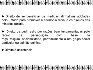 ► Direito de se beneficiar de medidas afirmativas adotadas
pelo Estado para promover a harmonia racial e os direitos das
minorias raciais.
► Direito de pedir asilo por razões bem fundamentadas pelo
receio de perseguição com base na
raça, religião, nacionalidade, pertencimento a um grupo social
particular ou opinião política.
►Direito à assistência.
 