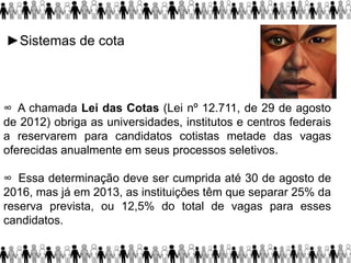 ►Sistemas de cota
∞ A chamada Lei das Cotas (Lei nº 12.711, de 29 de agosto
de 2012) obriga as universidades, institutos e centros federais
a reservarem para candidatos cotistas metade das vagas
oferecidas anualmente em seus processos seletivos.
∞ Essa determinação deve ser cumprida até 30 de agosto de
2016, mas já em 2013, as instituições têm que separar 25% da
reserva prevista, ou 12,5% do total de vagas para esses
candidatos.
 