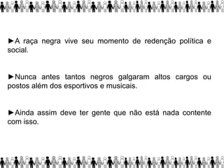 ►A raça negra vive seu momento de redenção política e
social.
►Nunca antes tantos negros galgaram altos cargos ou
postos além dos esportivos e musicais.
►Ainda assim deve ter gente que não está nada contente
com isso.
 