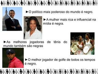 ►O político mais poderoso do mundo é negro.
►A mulher mais rica e influencial na
mídia é negra.
►O melhor jogador de golfe de todos os tempos
é negro.
.
►As melhores jogadoras de tênis do
mundo também são negras
 