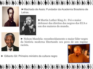 ►Machado de Assis: Fundador da Academia Brasileira de
Letras.
►Martin Luther King Jr.: Foi o maior
defensor dos direitos dos negros dos EUA e
um dos maiores do mundo.
► Nelson Mandela: reconhecidamente o maior líder negro
da história moderna libertando seu povo de um regime
racista.
► Gilberto Gil: Primeiro ministro da cultura negro
 
