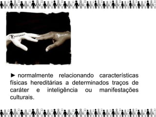 ► normalmente relacionando características
físicas hereditárias a determinados traços de
caráter e inteligência ou manifestações
culturais.
 