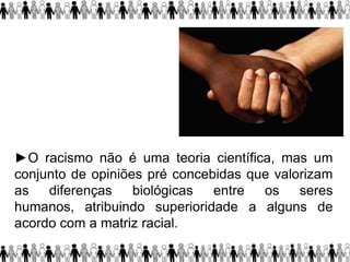 ►O racismo não é uma teoria científica, mas um
conjunto de opiniões pré concebidas que valorizam
as diferenças biológicas entre os seres
humanos, atribuindo superioridade a alguns de
acordo com a matriz racial.
 