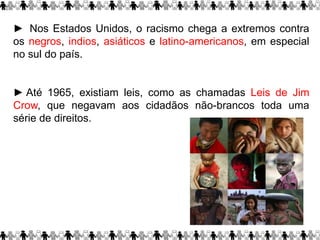 ► Nos Estados Unidos, o racismo chega a extremos contra
os negros, indios, asiáticos e latino-americanos, em especial
no sul do país.
► Até 1965, existiam leis, como as chamadas Leis de Jim
Crow, que negavam aos cidadãos não-brancos toda uma
série de direitos.
 