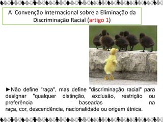 ►Não define "raça", mas define "discriminação racial" para
designar "qualquer distinção, exclusão, restrição ou
preferência baseadas na
raça, cor, descendência, nacionalidade ou origem étnica.
A Convenção Internacional sobre a Eliminação da
Discriminação Racial (artigo 1)
 