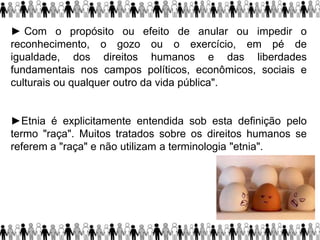 ► Com o propósito ou efeito de anular ou impedir o
reconhecimento, o gozo ou o exercício, em pé de
igualdade, dos direitos humanos e das liberdades
fundamentais nos campos políticos, econômicos, sociais e
culturais ou qualquer outro da vida pública".
►Etnia é explicitamente entendida sob esta definição pelo
termo "raça". Muitos tratados sobre os direitos humanos se
referem a "raça" e não utilizam a terminologia "etnia".
 