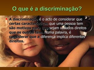 O que é a discriminação? A discriminação  é o acto de considerar que  certas características  que uma pessoa tem  são motivos para que  sejam vedados direitos  que os outros têm.  Numa palavra, é  considerar que a  diferença implica diferentes  direitos.   
